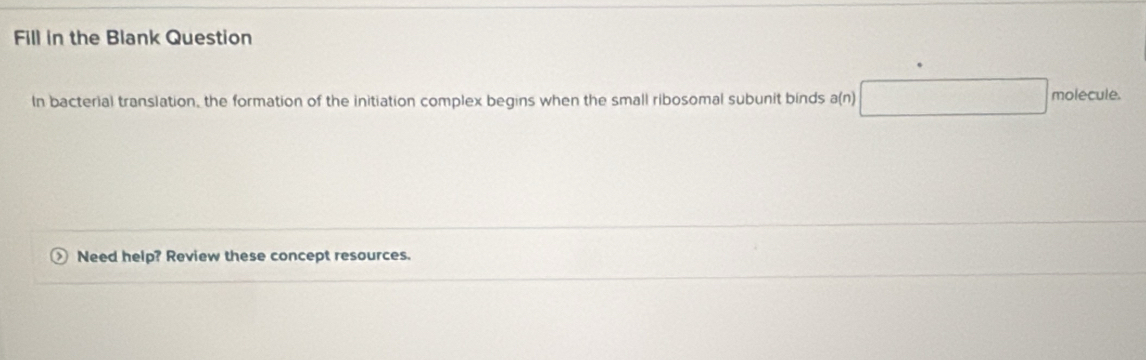 Fill in the Blank Question 
In bacterial translation, the formation of the initiation complex begins when the small ribosomal subunit binds a □ 1 (n)
molecule. 
> Need help? Review these concept resources.