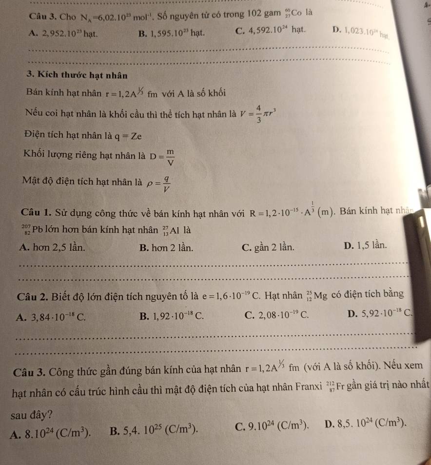 Cho N_A=6,02.10^(23)mol^(-1). Số nguyên tử có trong 102 gam _(27)^(60)Co là
C
A. 2,952.10^(23)hat. B. 1,595.10^(23)hat. C. 4,592.10^(24)hat. D. 1,023.10^(3x)hax
3. Kích thước hạt nhân
Bán kính hạt nhân r=1,2A^(1/3)fm với A là số khối
Nếu coi hạt nhân là khối cầu thì thể tích hạt nhân là V= 4/3 π r^3
Điện tích hạt nhân là q=Ze
Khối lượng riêng hạt nhân là D= m/V 
Mật độ điện tích hạt nhân là rho = q/V 
Câu 1. Sử dụng công thức về bán kính hạt nhân với R=1,2· 10^(-15)· A^(frac 1)3(m).  Bán kính hạt nhân
beginarrayr 207 82endarray Pb lớn hơn bán kính hạt nhân _(13)^(27)Al là
A. hơn 2,5 lần. B. hơn 2 lần. C. ghat an 2 lần. D. 1,5 lần.
Câu 2. Biết độ lớn điện tích nguyên tố là e=1,6· 10^(-19)C. Hạt nhân _(12)^(25)Mg có điện tích bằng
A. 3,84· 10^(-18)C. B. 1,92· 10^(-18)C. C. 2,08· 10^(-19)C. D. 5,92· 10^(-18)C.
Câu 3. Công thức gần đúng bán kính của hạt nhân r=1,2A^(1/3)fm (với A là số khối). Nếu xem
hạt nhân có cấu trúc hình cầu thì mật độ điện tích của hạt nhân Franxi beginarrayr 212 87endarray Fr gần giá trị nào nhất
sau đây?
A. 8.10^(24)(C/m^3). B. 5,4.10^(25)(C/m^3). C. 9.10^(24)(C/m^3). D. 8,5.10^(24)(C/m^3).