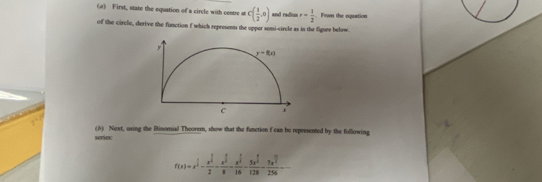 (α) First, state the equation of a circle with centre at C( 1/2 ,0) and radius r= 1/2 . From the equation
of the circle, derive the function f which represents the upper semi-circle as in the figure below.
(δ) Next, using the Binomial Theorem, show that the function f can be represented by the following
series:
f(x)=x^(frac 1)3-frac x^(frac 3)22-frac x^(frac 3)28-frac x^(frac 1)316-frac 5x^(frac 9)2128-frac 7x^(frac 11)2256-·s