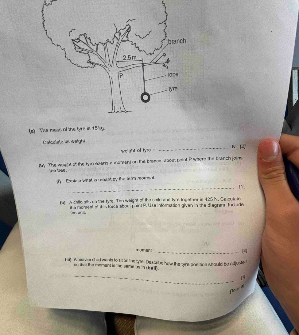 The mass of the tyre is 15kg. 
Calculate its weight. 
weight of tyre= _ N [2] 
(b) The weight of the tyre exerts a moment on the branch, about point P where the branch joins 
the tree. 
(i) Explain what is meant by the term moment. 
_[1] 
(ii) A child sits on the tyre. The weight of the child and tyre together is 425 N. Calculate 
the moment of this force about point P. Use information given in the diagram. Include 
the unit.
moment = _[4] 
(iii) A heavier child wants to sit on the tyre. Describe how the tyre position should be adjusted 
so that the moment is the same as in (b)(ii). 
_ 
[1] 
[Total: 8)