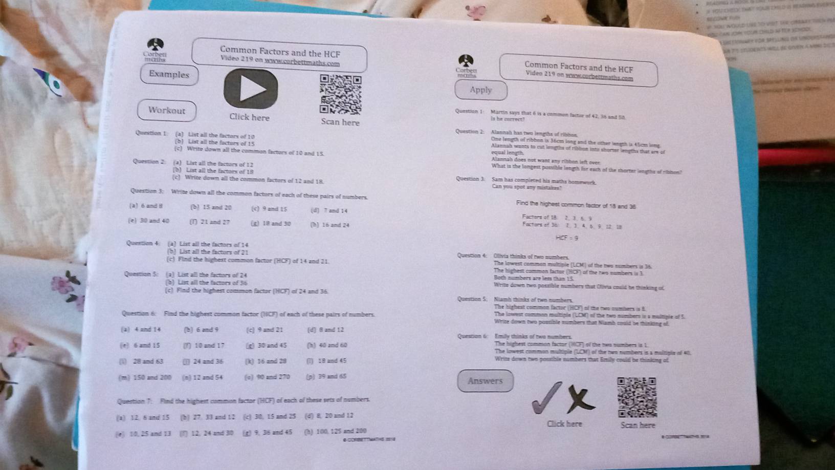 nou nguld une to việt ter crrae  thn pu
Nn can ucién voun crld đó Tcr sorode
is tarae e for Spel ung dr unoer  s
SéTe etuits mil de giver a mon 2e 1
Common Factors and the HCF Common Factors and the HCF
morths Video 219 on www.corbettmaths.com
Viden 219 on www.corbettmaths.com
Examples  Apply
e cnious désals caine 
one
Question 1 Martin says that 6 is a common factor of 42, 36 and 58.
Workout Click here Scan here
is he correct!
Question 2: Alannah has two lengths of ribbon
Question 1: (a) List all the factors of 10 Alannah wants to cut lengths of ribbon into shorter lengths that are of
One length of ribbon is 36cm long and the other length is 45cm lons.
(b) List all the facturs of 15 equal length.
(c) Write down all the common factors of 10 and 15. Alannab does not want any ribbon left over
Question 2 (a) List all the factors of 12
What is the longest possible length for each of the shorter lengths of ribbon?
(b) List all the factors of 19 Question 3. Sam has completed his maths homework.
(c) Write down all the common factors of 12 and 18. Can you spot any mistakes?
Question 3: Write down all the common factors of each of these pairs of numbers. Find the highest common factor of 15 and 36
(a 6 and 8 (b) 15 and 20 (c) 9 and 15 (d) 7 and 14 Factors of 18. 2. 3. 6 9
(e) 30 and 40 (T) 21 and 27 (g) 18 and 30 (h) 16 amd 24
Factors of 36: 2. 3. 4. 6.9. 12. 18
HCF = 9
Question 4: (à) List all the factors of 14 Question 4: Olivia thinks of two numbers.
(b) List all the facturs of 21
(c) Find the highest common factor (HCF) of 14 and 21. The lowest common multiple (LCM) of the two numbers is 36.
The highest common factor (HCF) of the two numbers is 3
Both numbers are liess than 15.
Question 5: (a) List all the factors of 24 Write down two possible numbers that Cfivia could be thinking of
(b) List all the factors of 36
(c) Find the highest common factor (HCF) of 24 and 36. Question S: Niamh thinks of two numbers.
The highest common factor (HCF) of the two numbers is 8.
Question 6: Find the highest common factor (HCF) of each of these pairs of numbers. The lowest common multiple (LCM) of the two numbers is a multiple of 5.
Wrize down two possible numbers that Niamh could be thinking of
(2) 4 and 14 (b) 6 and 9 (c) 9 and 21 (d) θ zmd 12
Question 6: Emilly thinks of two numbers.
The highest common factor (HCF) of the twn numbers is 1.
(|e) 6 amd 15 (f) 10 and 17 (g) 30 and 45 (h) 40 zmd 60 The lowest common multiple (LCM) of the two numbers is a maltiple of 40.
(1) 28 amd 63 (j) 24 and 36 (k) 16 and 28 (l) 18 and 45
Write down two possible numbers that Emily could be thinking of
(m) 150 and 200 (n) 12 and 54 (o) 90 and 270 (p) 39 and 65
Answers
Question 7: Find the highest commion factor (HCF) of each of these sets of numbers.
(a) 12. 6 and 15 (b) 27. 33 and 12 (c) 30, 15 and 25 (d) 8, 2 and 1.2
(e) 10, 25 and 13 () 12, 24 and 3/0 t) 9. 38 and 45 (h) 100, 125 and 200 Click here Scan here