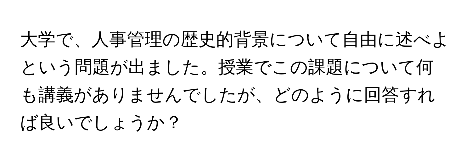 大学で、人事管理の歴史的背景について自由に述べよという問題が出ました。授業でこの課題について何も講義がありませんでしたが、どのように回答すれば良いでしょうか？