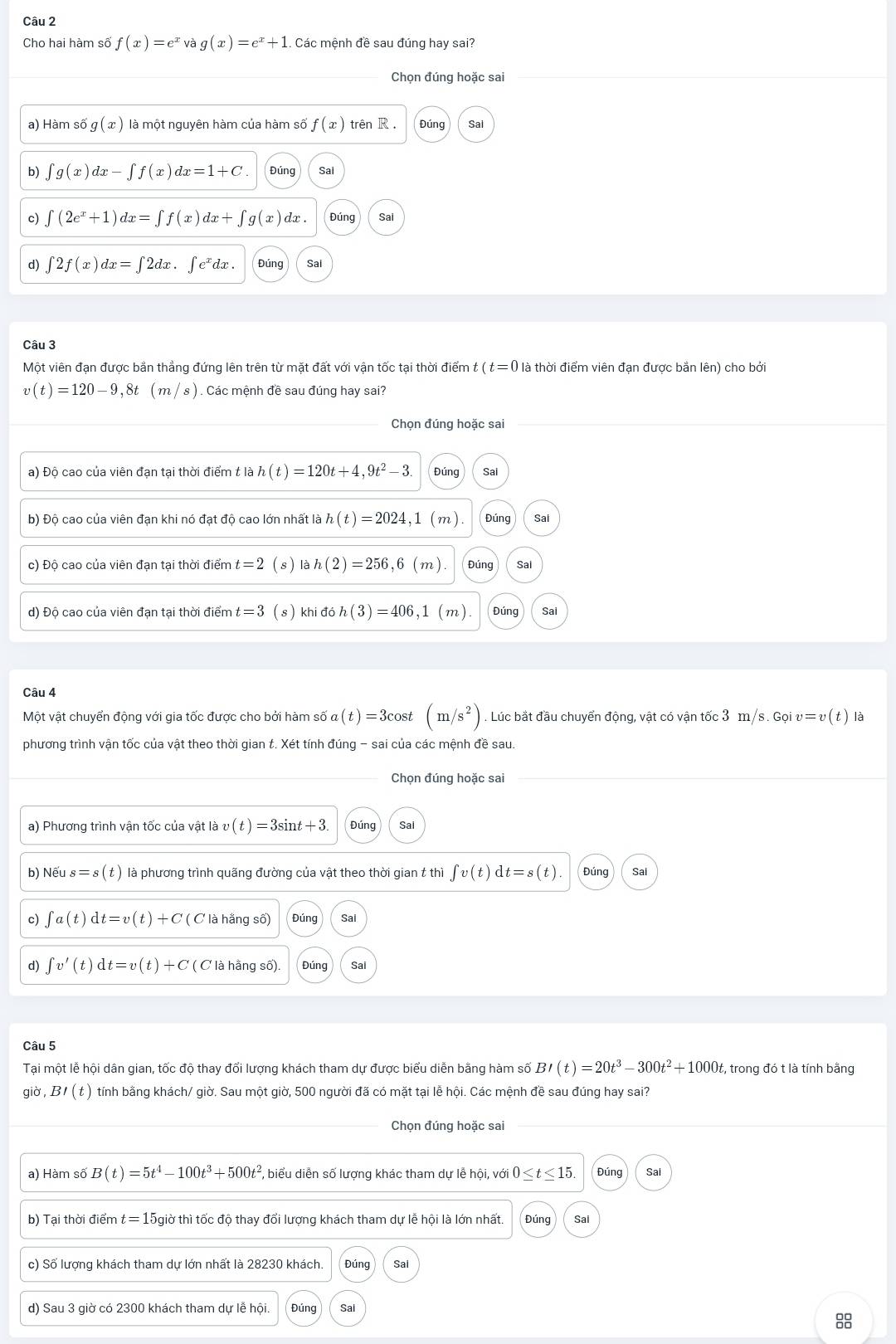 Cho hai hàm số f(x)=e^x và g(x)=e^x+1.  Các mệnh đề sau đúng hay sai?
Chọn đúng hoặc sai
a) Hàm số g(x) là một nguyên hàm của hàm số f(x) trên R. Đúng Sai
b) ∈t g(x)dx-∈t f(x)dx=1+C. Đúng Sai
c) ∈t (2e^x+1)dx=∈t f(x)dx+∈t g(x) dx. Đúng Sai
d) ∈t 2f(x)dx=∈t 2dx.∈t e^xdx. Đúng Sal
Câu 3
Một viên đạn được bằn thẳng đứng lên trên từ mặt đất với vận tốc tại thời điểm t (t=0 là thời điểm viên đạn được bắn lên) cho bởi
v(t)=120-9,8t(m/s). Các mệnh đề sau đúng hay sai?
Chọn đúng hoặc sai
a) Độ cao của viên đạn tại thời điểm t là h(t)=120t+4,9t^2- 3 Đúng Sai
b) Độ cao của viên đạn khi nó đạt độ cao lớn nhất là h(t)=2024, (m Đúng Sai
c) Độ cao của viên đạn tại thời điểm t=2 (s) lah(2)=256,6(m) Đúng Sal
d) Độ cao của viên đạn tại thời điểm t=3 (s) khidoh(3)=406 ,1 (m) Đúng Sai
Câu 4
Một vật chuyển động với gia tốc được cho bởi hàm số a(t)=3cos t(m/s^2). Lúc bắt đầu chuyển động, vật có vận tốc 3 m/s. Gọi v=v(t) là
phương trình vận tốc của vật theo thời gian t. Xét tính đúng - sai của các mệnh đề sau.
Chọn đúng hoặc sai
a) Phương trình vận tốc của vật là v ( t ) = 3sint + 3. Đúng Sai
b) Nhat eus=s(t) là phương trình quãng đường của vật theo thời gian t thì ∈t v(t)dt=s(t). Đúng Sai
c) ∈t a(t)dt=v(t)+C( C là hằng số) Đúng Sai
d) ∈t v'(t)dt=v(t)+C ( C là hằng số) Đúng Sal
Câu 5
Tại một lễ hội dân gian, tốc độ thay đổi lượng khách tham dự được biểu diễn bằng hàm số BI(t)=20t^3-300t^2+1000t :, trong đó t là tính bằng
giờ, BI(t) ) tính bằng khách/ giờ. Sau một giờ, 500 người đã có mặt tại lễ hội. Các mệnh đề sau đúng hay sai?
Chọn đúng hoặc sai
a) Hàm số B(t)=5t^4-100t^3+500t^2 , biểu diễn số lượng khác tham dự lễ hội, với 0≤ t≤ 15. Đúng Sai
b) Tại thời điểm t = 15giờ thì tốc độ thay đổi lượng khách tham dự lễ hội là lớn nhất. Đúng Sai
c) Số lượng khách tham dự lớn nhất là 28230 khách. Đúng Sai
d) Sau 3 giờ có 2300 khách tham dự lễ hội. Đúng Sal
8