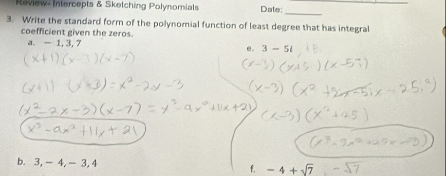 Review- Intercepts & Sketching Polynomials Date: 
_ 
3. Write the standard form of the polynomial function of least degree that has integral 
coefficient given the zeros. 
a. -1, 3, 7 3-5l
e. 
b. 3, -4, - 3, 4
f. -4+sqrt(7)