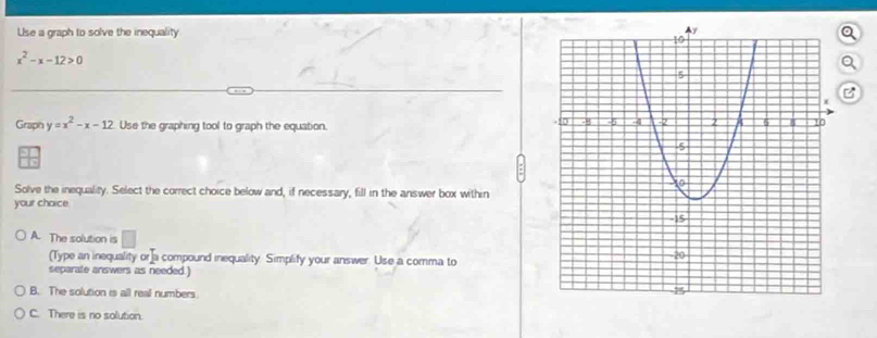 Use a graph to solve the inequality o
x^2-x-12>0
Q
B
Graph y=x^2-x-12 Use the graphing tool to graph the equation. 
Solve the inequality. Select the correct choice below and, if necessary, fill in the answer box within
your chaice.
A. The solution is □  
(Type an inequality or]a compound inequality Simplify your answer. Use a comma to
separate answers as needed.]
B. The solution is all real numbers.
C. There is no solution.