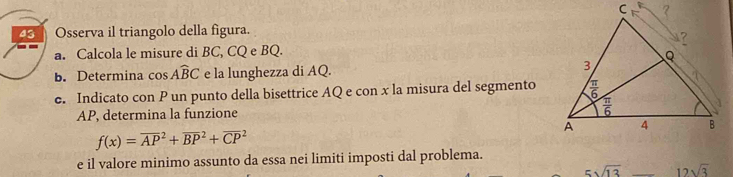 Osserva il triangolo della figura.
a. Calcola le misure di BC, CQ e BQ.
b. Determina cos Awidehat BC e la lunghezza di AQ. 
e. Indicato con P un punto della bisettrice AQ e con x la misura del segmento
AP, determina la funzione
f(x)=overline (AP)^2+overline (BP)^2+overline (CP)^2
e il valore minimo assunto da essa nei limiti imposti dal problema.
5sqrt(13) 12sqrt(3)