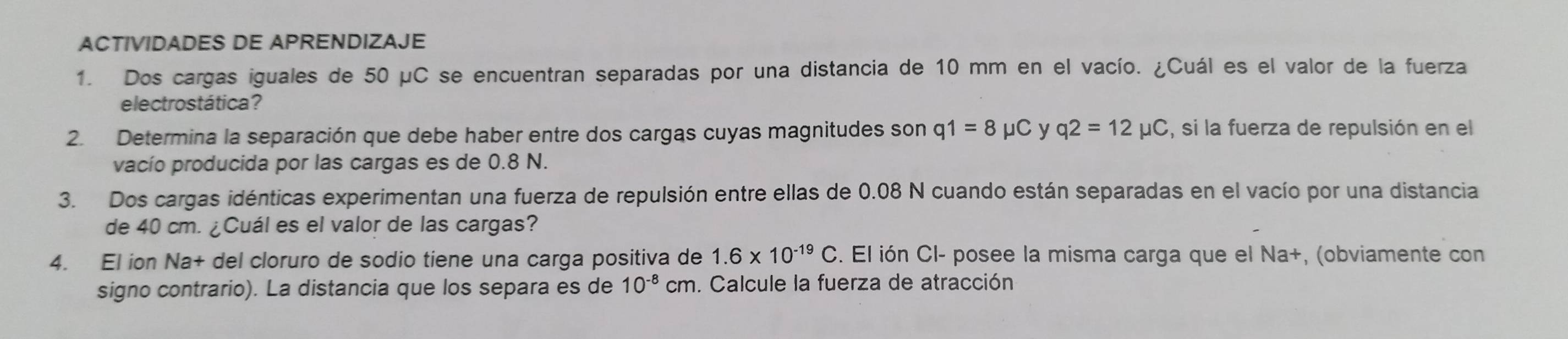 ACTIVIDADES DE APRENDIZAJE 
1. Dos cargas iguales de 50 μC se encuentran separadas por una distancia de 10 mm en el vacío. ¿Cuál es el valor de la fuerza 
electrostática? 
2. Determina la separación que debe haber entre dos cargas cuyas magnitudes son q1=8mu C y q2=12mu C , si la fuerza de repulsión en el 
vacío producida por las cargas es de 0.8 N. 
3. Dos cargas idénticas experimentan una fuerza de repulsión entre ellas de 0.08 N cuando están separadas en el vacío por una distancia 
de 40 cm. ¿Cuál es el valor de las cargas? 
4. El ion Na+ del cloruro de sodio tiene una carga positiva de 1.6* 10^(-19)C. El ión Cl- posee la misma carga que el Na+, (obviamente con 
signo contrario). La distancia que los separa es de 10^(-8)cm. Calcule la fuerza de atracción