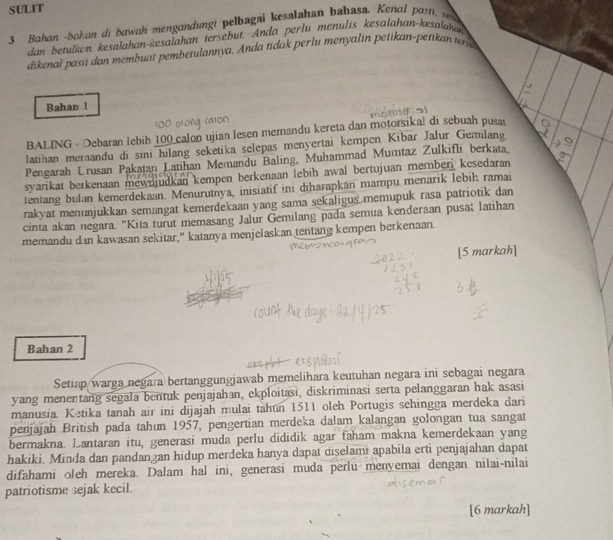 SULIT
3 Bahan -bahan di bawah mengandungi pelbagai kesalahan bahasa. Kenal pasti, sen
dan betulkan kesalahan-kesalahan tersebut. Anda perlu menulis kesalahan-kesalahan
dikenal pasıi dan membuat pembetulannya. Anda tidak perlu menyalin petikan-petikan terse
Bahan l
BALING - Debaran lebih 100 calon ujian lesen memandu kereta dan motorsikal di sebuah pusat
latihan merandu di sini hilang seketika selepas menyertai kempen Kibar Jalur Gemilang.
Pengarah Urusan Pakatan Latihan Memandu Baling, Muhammad Mumtaz Zulkifli berkata.
syarikat berkenaan mewujudkan kempen berkenaan lebih awal bertujuan memberi kesedaran
tentang bulan kemerdekaan. Menurutnya, inisiatif ini diharapkan mampu menarik lebih ramai
rakyat mennjukkan semangat kemerdekaan yang sama sekaligus memupuk rasa patriotik dan
cinta akan negara. "Kita turut memasang Jalur Gemilang pada semua kenderaan pusat latihan
memandu dan kawasan sekitar," katanya menjelaskan tentang kempen berkenaan
[5 markah]
Bahan 2
Setiap warga negara bertanggungjawab memelihara keutuhan negara ini sebagai negara
yang menentang segala bentuk penjajahan, ekploitasi, diskriminasi serta pelanggaran hak asasi
manusia. Ketika tanah air ini dijajah mulai tahun 1511 oleh Portugis sehingga merdeka dari
penjajah British pada tahun 1957, pengertian merdeka dalam kalangan golongan tua sangat
bermakna. Lantaran itu, generasi muda perlu dididik agar faham makna kemerdekaan yang
hakiki. Minda dan pandangan hidup merdeka hanya dapat diselami apabila erti penjajahan dapat
difahami oleh mereka. Dalam hal ini, generasi muda perlu menyemai dengan nilai-nilai
patriotisme sejak kecil.
[6 markah]