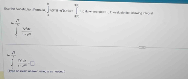 Use the Substitution Formula, ∈tlimits _a^(bf(g(x))· g'(x)dx=∈tlimits _(9(a))^(9(b))f(u) du where g(x)=u , to evaluate the following integral
ln frac sqrt(3))3 7e^xdx/1+e^(2x) 
In  sqrt(3)/3 
∈t _0 7e^xdx/1+e^(2x) =□
(Type an exact answer, using x as needed.)