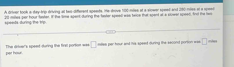 A driver took a day -trip driving at two different speeds. He drove 100 miles at a slower speed and 280 miles at a speed
20 miles per hour faster. If the time spent during the faster speed was twice that spent at a slower speed, find the two 
speeds during the trip. 
The driver's speed during the first portion was □ miles per hour and his speed during the second portion was □ π hiles 
per hour.