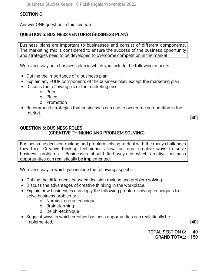 Business Studies Grade 10 P2Nkangala/November 2022 
SECTION C 
Answer ONE question in this section. 
QUESTION 5: BUSINESS VENTURES (BUSINESS PLAN) 
Business plans are important to businesses and consist of different components. 
The marketing mix is considered to ensure the success of the business opportunity 
and strategies need to be developed to overcome competition in the market. 
Write an essay on a business plan in which you include the following aspects: 
Outline the importance of a business plan. 
Explain any FOUR components of the business plan, except the marketing plan. 
Discuss the following p's of the marketing mix: 
O Price 
Place 
Promotion 
Recommend strategies that businesses can use to overcome competition in the 
market. [40] 
QUESTION 6: BUSINESS ROLES 
(CREATIVE THINKING AND PROBLEM SOLVING) 
Business use decision making and problem solving to deal with the many challenges 
they face. Creative thinking techniques allow for more creative ways to solve 
business problems. Businesses should find ways in which creative business 
opportunities can realistically be implemented. 
Write an essay in which you include the following aspects: 
Outline the differences between decision making and problem solving. 
Discuss the advantages of creative thinking in the workplace. 
Explain how businesses can apply the following problem solving techniques to 
solve business problems: 
0 Nominal group technique 
Brainstorming 
Delphi-technique 
Suggest ways in which creative business opportunities can realistically be 
implemented. [40] 
TOTAL SECTION C: 40 
GRAND TOTAL: 150