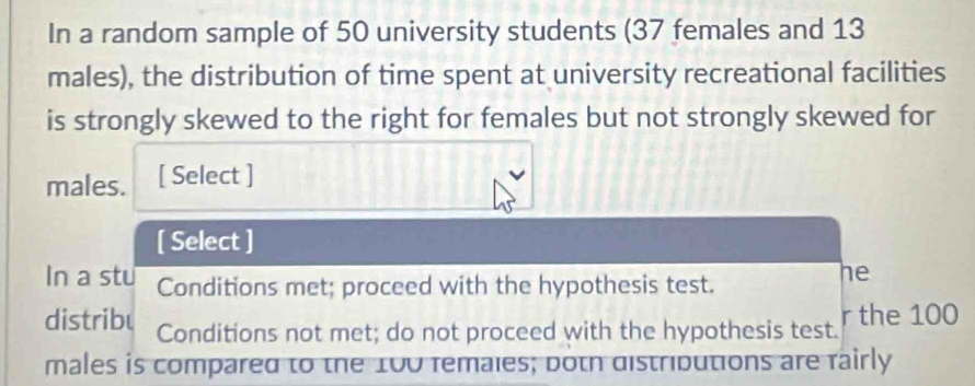 In a random sample of 50 university students (37 females and 13
males), the distribution of time spent at university recreational facilities
is strongly skewed to the right for females but not strongly skewed for
males. [ Select ]
[ Select ]
In a stu Conditions met; proceed with the hypothesis test.
he
distribu Conditions not met; do not proceed with the hypothesis test. r the 100
males is compared to the 100 females; both distributions are fairly