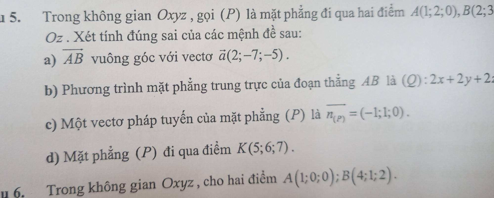 Trong không gian Oxyz , gọi (P) là mặt phẳng đi qua hai điểm A(1;2;0), B(2;3
Oz. Xét tính đúng sai của các mệnh đề sau: 
a) vector AB vuông góc với vectơ vector a(2;-7;-5). 
b) Phương trình mặt phẳng trung trực của đoạn thắng AB là (Q):2x+2y+2z
c) Một vectơ pháp tuyến của mặt phẳng (P) là overline n_(P)=(-1;1;0). 
d) Mặt phẳng (P) đi qua điểm K(5;6;7). 
u 6. Trong không gian Oxyz , cho hai điểm A(1;0;0); B(4;1;2).