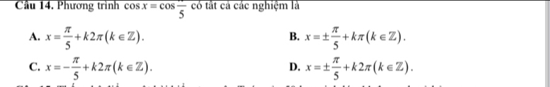 Cầu 14. Phương trình cos x=cos frac 5 có tất cả các nghiệm là
A. x= π /5 +k2π (k∈ Z). x=±  π /5 +kπ (k∈ Z). 
B.
C. x=- π /5 +k2π (k∈ Z). x=±  π /5 +k2π (k∈ Z). 
D.