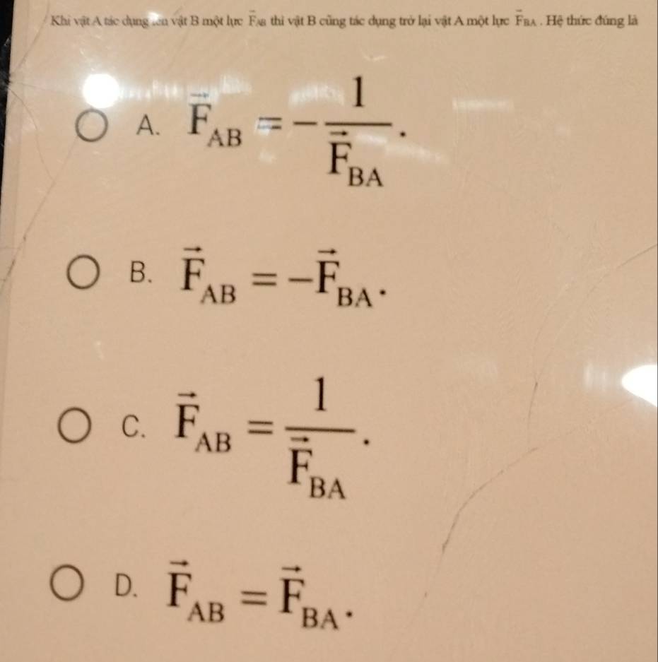 Khi vật A tác dụng ten vật B một lực overline F_AB thì vật B cũng tác dụng trở lại vật A một lực overline F_BA. Hệ thức đúng là
A. overline F_AB=-frac 1overline F_BA.
B. vector F_AB=-vector F_BA.
C. vector F_AB=frac 1vector F_BA.
D. vector F_AB=vector F_BA.