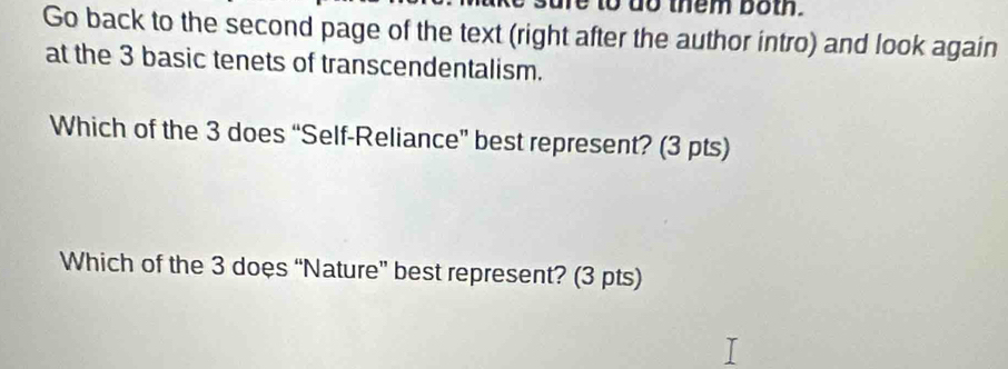 to do them both. 
Go back to the second page of the text (right after the author intro) and look again 
at the 3 basic tenets of transcendentalism. 
Which of the 3 does “Self-Reliance” best represent? (3 pts) 
Which of the 3 does “Nature” best represent? (3 pts)