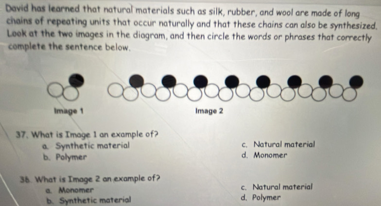 David has learned that natural materials such as silk, rubber, and wool are made of long
chains of repeating units that occur naturally and that these chains can also be synthesized.
Look at the two images in the diagram, and then circle the words or phrases that correctly
complete the sentence below.
37. What is Image 1 an example of?
a. Synthetic material c. Natural material
b. Polymer d. Monomer
38. What is Image 2 an example of?
a. Monomer c. Natural material
b. Synthetic material d. Polymer