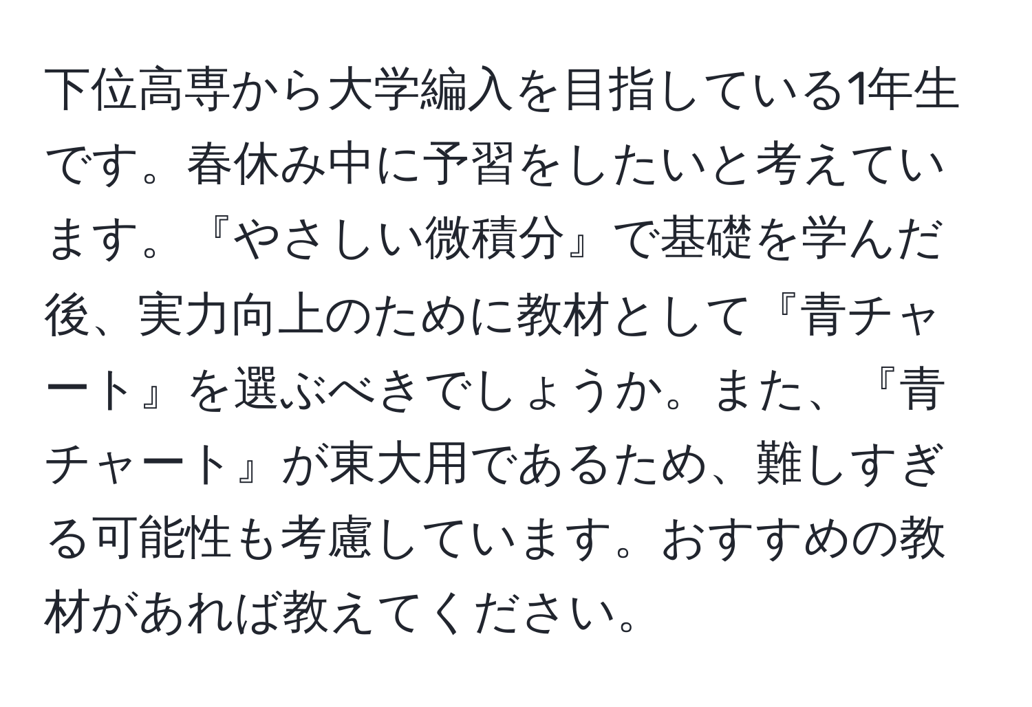 下位高専から大学編入を目指している1年生です。春休み中に予習をしたいと考えています。『やさしい微積分』で基礎を学んだ後、実力向上のために教材として『青チャート』を選ぶべきでしょうか。また、『青チャート』が東大用であるため、難しすぎる可能性も考慮しています。おすすめの教材があれば教えてください。