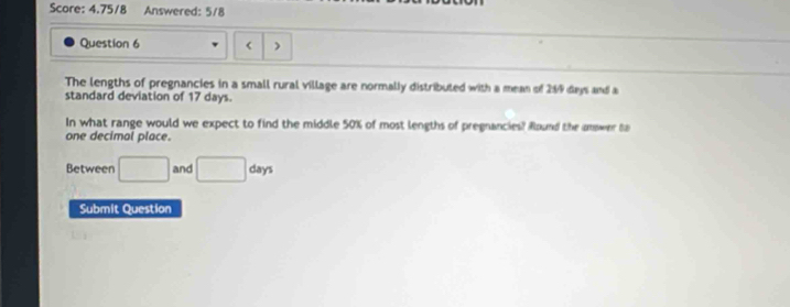 Score: 4.75/8 Answered: 5/8 
Question 6 < ) 
The lengths of pregnancies in a small rural village are normally distributed with a mean of  289 days and a 
standard deviation of 17 days. 
In what range would we expect to find the middle 50% of most lengths of pregnancies? Round the amower to 
one decimal place. 
Between □ and □ days
Submit Question