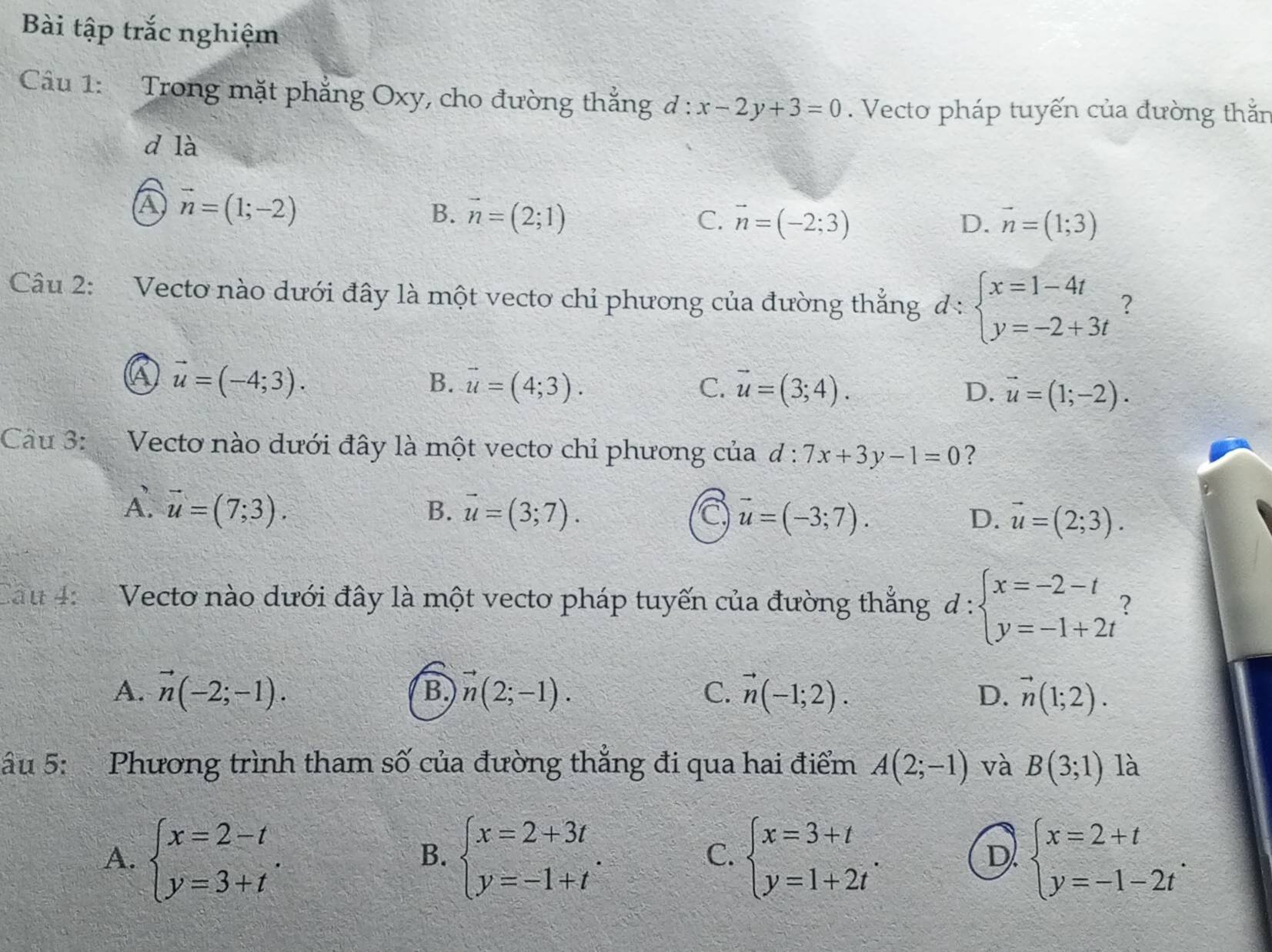 Bài tập trắc nghiệm
Câu 1: Trong mặt phẳng Oxy, cho đường thắng d:x-2y+3=0. Vecto pháp tuyến của đường thằn
d là
a vector n=(1;-2)
B. vector n=(2;1) C. vector n=(-2;3) D. vector n=(1;3)
Câu 2: Vecto nào dưới đây là một vecto chỉ phương của đường thẳng d:beginarrayl x=1-4t y=-2+3tendarray. ?
a vector u=(-4;3).
B. vector u=(4;3). C. vector u=(3;4). D. vector u=(1;-2).
Câu 3:  Vecto nào dưới đây là một vecto chỉ phương của d:7x+3y-1=0 ?
A. vector u=(7;3).
B. vector u=(3;7). a vector u=(-3;7). D. vector u=(2;3).
Cau 4:  Vecto nào dưới đây là một vecto pháp tuyến của đường thắng d:beginarrayl x=-2-t y=-1+2tendarray. 2
A. vector n(-2;-1). vector n(2;-1). C. vector n(-1;2). vector n(1;2).
B.
D.
âu 5: Phương trình tham số của đường thẳng đi qua hai điểm A(2;-1) và B(3;1) là
A. beginarrayl x=2-t y=3+tendarray. . beginarrayl x=2+3t y=-1+tendarray. . beginarrayl x=3+t y=1+2tendarray. . beginarrayl x=2+t y=-1-2tendarray. .
B.
C.
D.