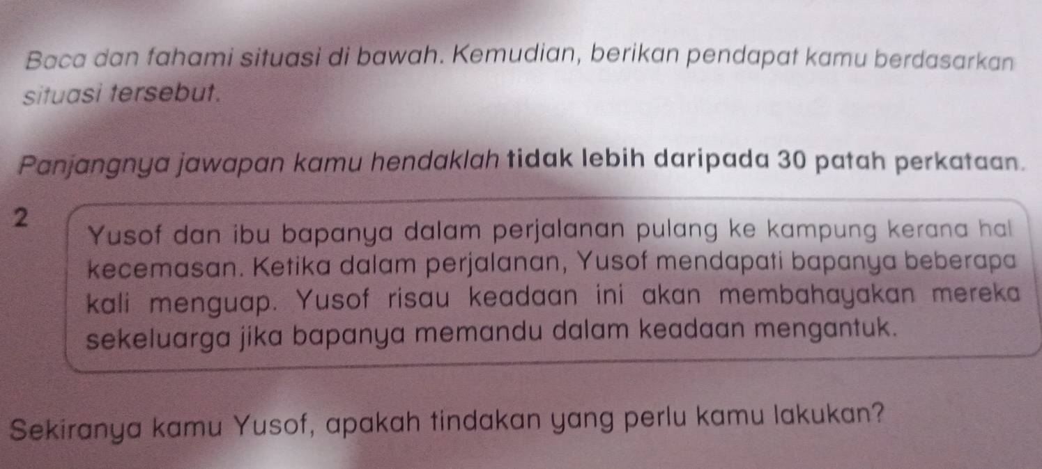 Baca dan fahami situasi di bawah. Kemudian, berikan pendapat kamu berdasarkan 
situasi tersebut. 
Panjangnya jawapan kamu hendaklah tidak lebih daripada 30 patah perkataan. 
2 
Yusof dan ibu bapanya dalam perjalanan pulang ke kampung kerana hal 
kecemasan. Ketika dalam perjalanan, Yusof mendapati bapanya beberapa 
kali menguap. Yusof risau keadaan ini akan membahayakan mereka 
sekeluarga jika bapanya memandu dalam keadaan mengantuk. 
Sekiranya kamu Yusof, apakah tindakan yang perlu kamu lakukan?