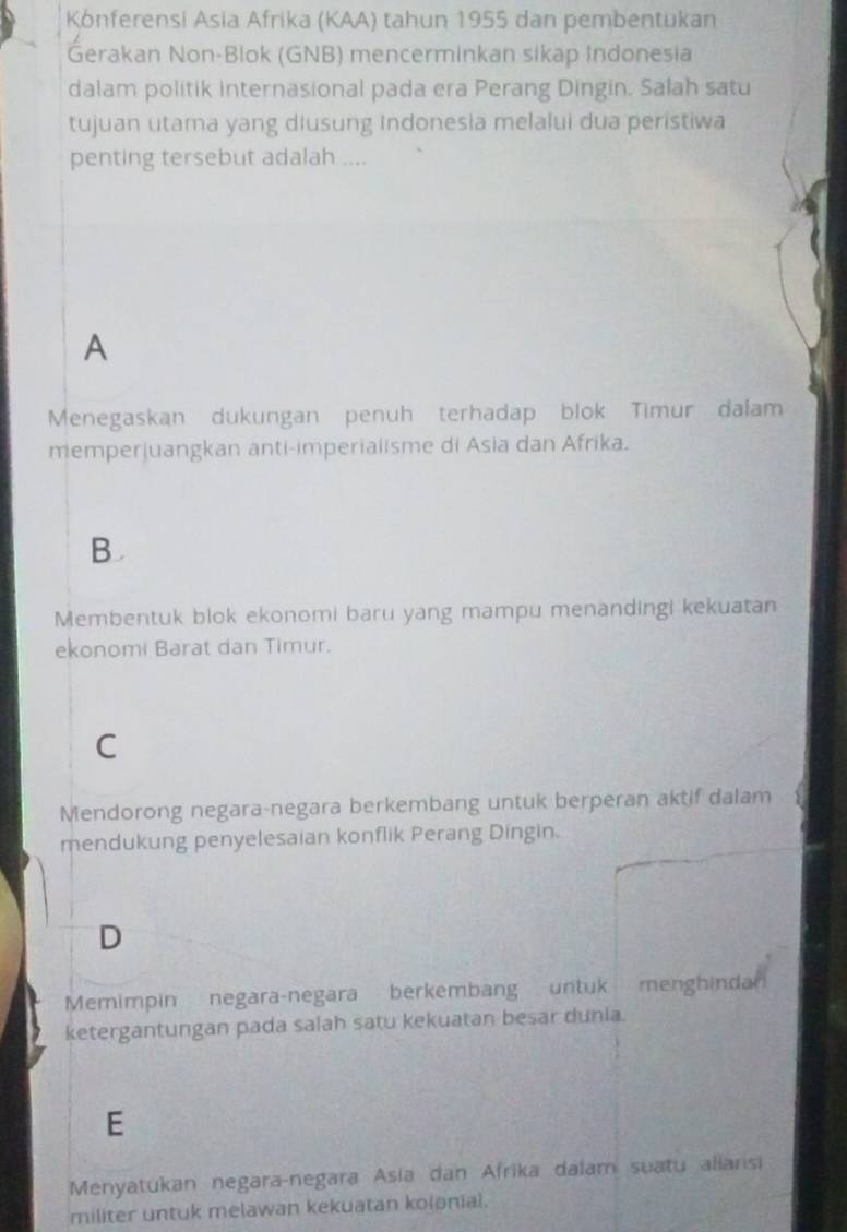 Kónferensi Asia Afrika (KAA) tahun 1955 dan pembentukan
Gerakan Non-Blok (GNB) mencerminkan sikap Indonesia
dalam politik internasional pada era Perang Dingin. Salah satu
tujuan utama yang diusung Indonesia melalui dua peristiwa
penting tersebut adalah ....
A
Menegaskan dukungan penuh terhadap blok Timur dalam
memperjuangkan anti-imperialisme di Asia dan Afrika.
B 
Membentuk blok ekonomi baru yang mampu menandingi kekuatan
ekonomi Barat dan Timur.
C
Mendorong negara-negara berkembang untuk berperan aktif dalam
mendukung penyelesaian konflik Perang Dingin.
D
Memimpin negara-negara berkembang untuk menghindar
ketergantungan pada salah satu kekuatan besar dunia.
E
Menyatukan negara-negara Asia dan Afrika dalam suatu aliansi
militer untuk melawan kekuatan kolonial.