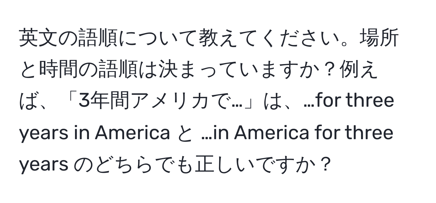 英文の語順について教えてください。場所と時間の語順は決まっていますか？例えば、「3年間アメリカで…」は、…for three years in America と …in America for three years のどちらでも正しいですか？