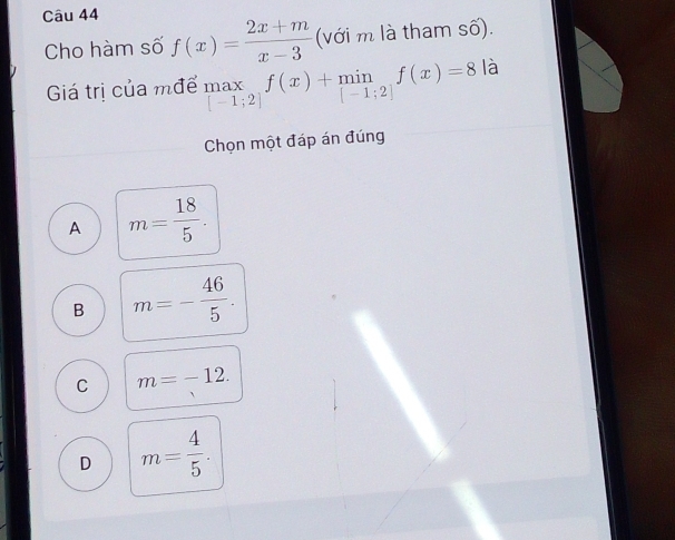 Cho hàm số f(x)= (2x+m)/x-3  (với m là tham số).
Giá trị của mđể .beginarrayr max [-1;2]endarray.  f(x)+min f(x)=8 là
Chọn một đáp án đúng
A m= 18/5 .
B m=- 46/5 .
C m=-12.
D m= 4/5 .