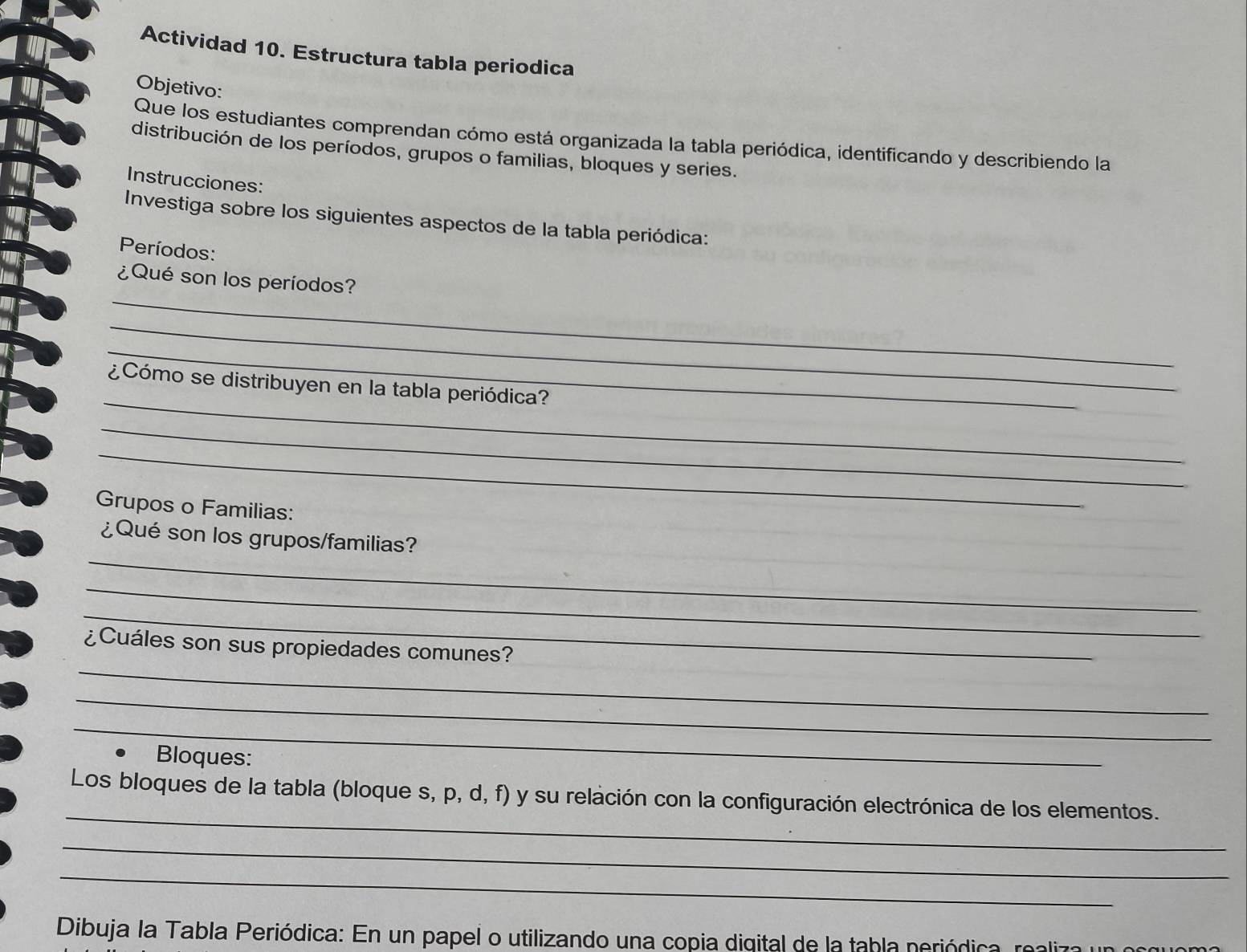 Actividad 10. Estructura tabla periodica 
Objetivo: 
Que los estudiantes comprendan cómo está organizada la tabla periódica, identificando y describiendo la 
distribución de los períodos, grupos o familias, bloques y series. 
Instrucciones: 
Investiga sobre los siguientes aspectos de la tabla periódica: 
Períodos: 
_ 
¿Qué son los períodos? 
_ 
_ 
_ 
¿Cómo se distribuyen en la tabla periódica? 
_ 
_ 
Grupos o Familias: 
_ 
¿Qué son los grupos/familias? 
_ 
_ 
_ 
¿Cuáles son sus propiedades comunes? 
_ 
_ 
Bloques: 
_ 
Los bloques de la tabla (bloque s, p, d, f) y su relación con la configuración electrónica de los elementos. 
_ 
_ 
Dibuja la Tabla Periódica: En un papel o utilizando una copia digital de la tabla periódica, realiza un