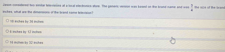 Jason considered two similar televisions at a local electronics store. The generic version was based on the brand name and was  3/4  the size of the brand
inches, what are the dimensions of the brand name television?
18 inches by 36 inches
6 inches by 12 inches
16 inches by 32 inches