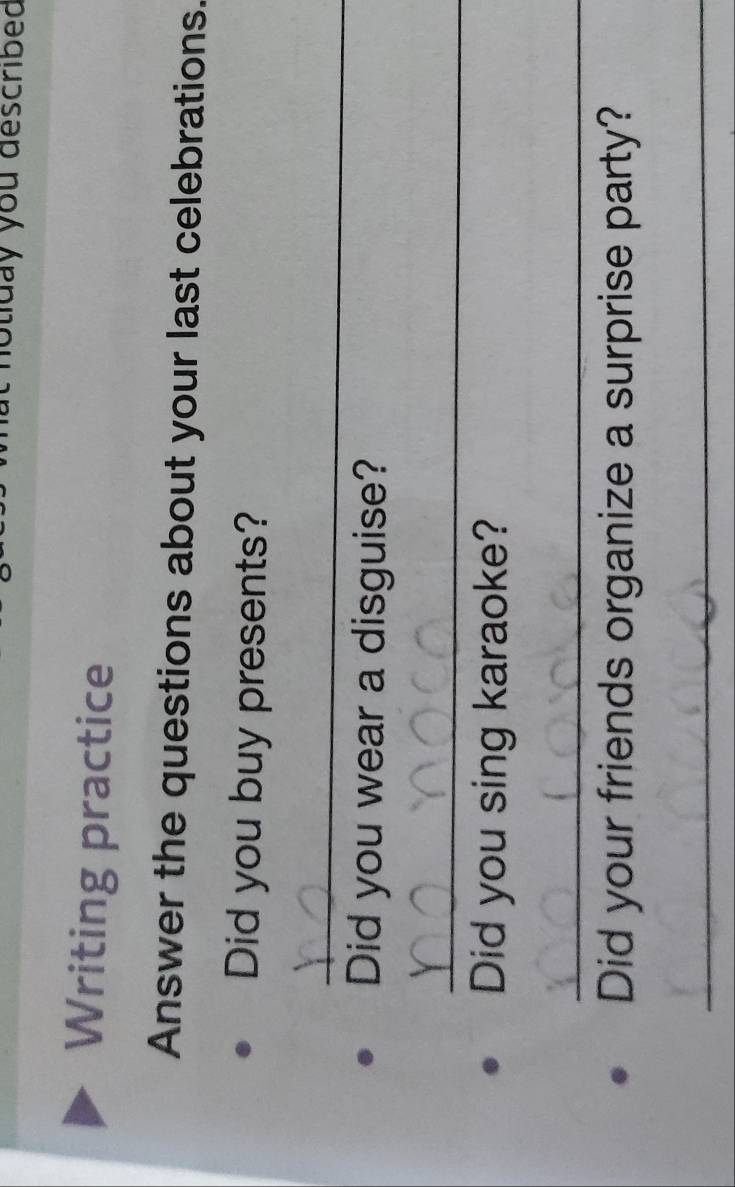 noliday you described 
Writing practice 
Answer the questions about your last celebrations. 
Did you buy presents? 
_ 
Did you wear a disguise? 
_ 
Did you sing karaoke? 
_ 
Did your friends organize a surprise party? 
_