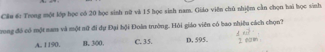 Cầu 6: Trong một lớp học có 20 học sinh nữ và 15 học sinh nam. Giáo viên chủ nhiệm cần chọn hai học sinh
trong đó có một nam và một nữ đi dự Đại hội Đoàn trường. Hỏi giáo viên có bao nhiêu cách chọn?
A. 1190. B. 300. C. 35. D. 595.