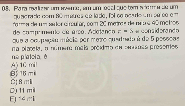 Para realizar um evento, em um local que tem a forma de um
quadrado com 60 metros de lado, foi colocado um palco em
forma de um setor circular, com 20 metros de raio e 40 metros
de comprimento de arco. Adotando π =3 e considerando
que a ocupação média por metro quadrado é de 5 pessoas
na plateia, o número mais próximo de pessoas presentes,
na plateia, é
A) 10 mil
B) 16 mil
C) 8 mil
D) 11 mil
E) 14 mil