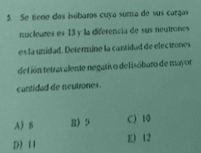 Se fiene dos isóbaros cuya suma de sus cargas
nucleares es 13 y la diferencia de sus neutrones
es la unidad. Determine la cantidad de electrones
del ión tetravalente negativo de lisóbaro de mayor
cantidad de neutrones.
A 8 B) 9 C) 10
D) 11 E) 12