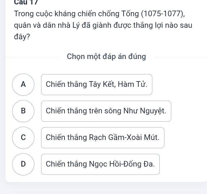 Cau 17
Trong cuộc kháng chiến chống Tống (1075-1077),
quân và dân nhà Lý đã giành được thắng lợi nào sau
đây?
Chọn một đáp án đúng
A Chiến thắng Tây Kết, Hàm Tử.
B Chiến thắng trên sông Như Nguyệt.
C Chiến thắng Rạch Gầm-Xoài Mút.
D Chiến thắng Ngọc Hồi-Đống Đa.