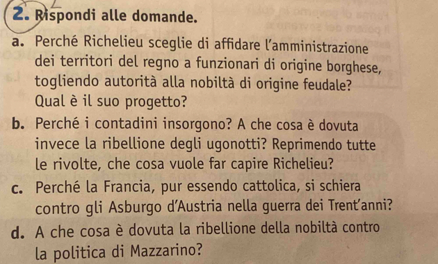 Rispondi alle domande. 
a. Perché Richelieu sceglie di affidare l’amministrazione 
dei territori del regno a funzionari di origine borghese, 
togliendo autorità alla nobiltà di origine feudale? 
Qual è il suo progetto? 
b. Perché i contadini insorgono? A che cosa è dovuta 
invece la ribellione degli ugonotti? Reprimendo tutte 
le rivolte, che cosa vuole far capire Richelieu? 
c. Perché la Francia, pur essendo cattolica, si schiera 
contro gli Asburgo d'Austria nella guerra dei Trent’anni? 
d. A che cosa è dovuta la ribellione della nobiltà contro 
la politica di Mazzarino?