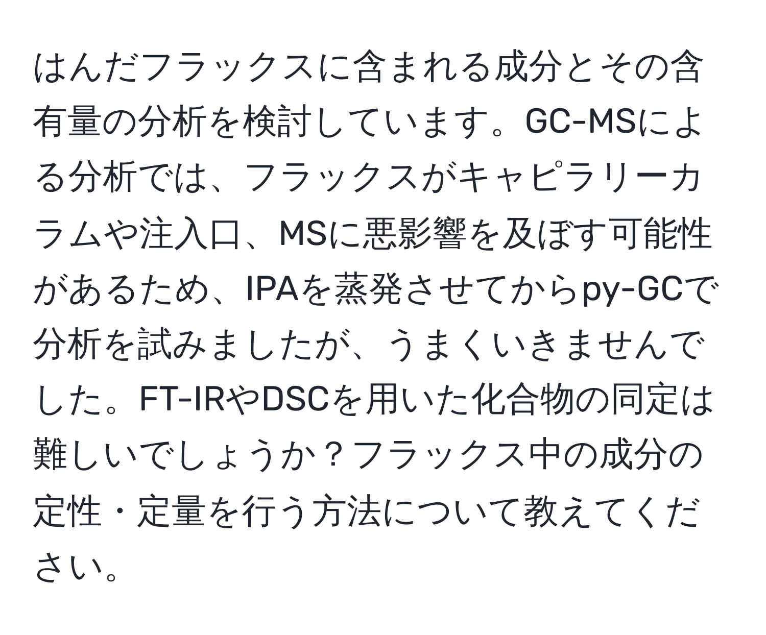 はんだフラックスに含まれる成分とその含有量の分析を検討しています。GC-MSによる分析では、フラックスがキャピラリーカラムや注入口、MSに悪影響を及ぼす可能性があるため、IPAを蒸発させてからpy-GCで分析を試みましたが、うまくいきませんでした。FT-IRやDSCを用いた化合物の同定は難しいでしょうか？フラックス中の成分の定性・定量を行う方法について教えてください。