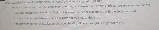 What was the Scottish Common Sense philosophy that was taught at Princeton?
It taught that all men had an "inner light" that they could use to understand God's nature and commandments.
It directly refuted the idea of theological reasoning that had grown popular with the Enlightenment.
It taught that man could never posses an innate knowledge of God's law.
It taught that certain principles can be understood by all men through God's gift of reason.