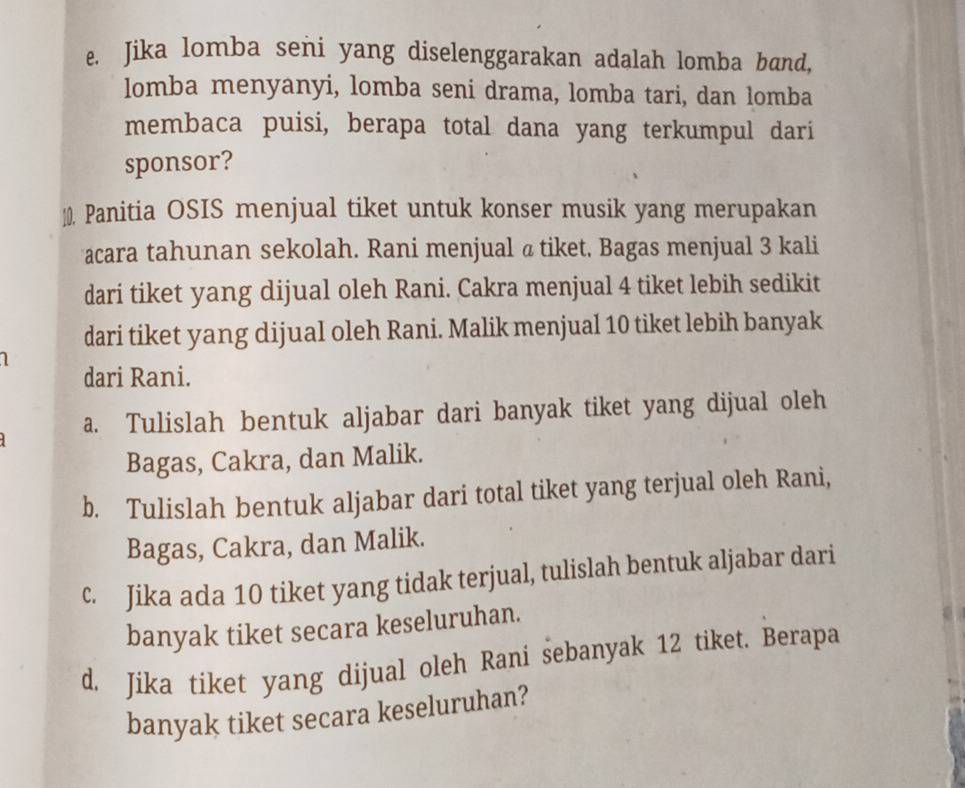 Jika lomba seni yang diselenggarakan adalah lomba band, 
lomba menyanyi, lomba seni drama, lomba tari, dan lomba 
membaca puisi, berapa total dana yang terkumpul dari 
sponsor? 
10. Panitia OSIS menjual tiket untuk konser musik yang merupakan 
acara tahunan sekolah. Rani menjual @ tiket. Bagas menjual 3 kali 
dari tiket yang dijual oleh Rani. Cakra menjual 4 tiket lebih sedikit 
dari tiket yang dijual oleh Rani. Malik menjual 10 tiket lebih banyak 
dari Rani. 
a. Tulislah bentuk aljabar dari banyak tiket yang dijual oleh 
Bagas, Cakra, dan Malik. 
b. Tulislah bentuk aljabar dari total tiket yang terjual oleh Rani, 
Bagas, Cakra, dan Malik. 
c. Jika ada 10 tiket yang tidak terjual, tulislah bentuk aljabar dari 
banyak tiket secara keseluruhan. 
d. Jika tiket yang dijual oleh Rani sebanyak 12 tiket. Berapa 
banyak tiket secara keseluruhan?