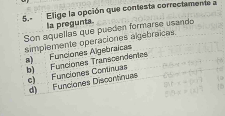 5.- Elige la opción que contesta correctamente a
la pregunta.
Son aquellas que pueden formarse usando
simplemente operaciones algebraicas.
a) Funciones Algebraicas
b) Funciones Transcendentes
c) Funciones Continuas
d) Funciones Discontinuas