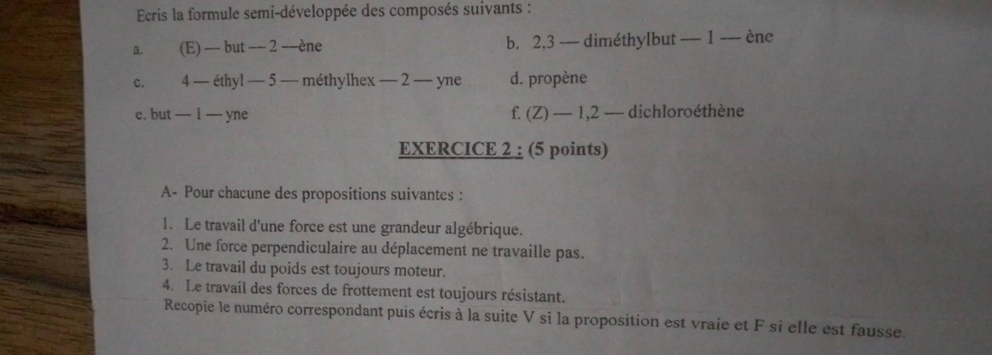 Ecris la formule semi-développée des composés suivants : 
a. (E) — but − 2 -ène b. 2, 3 — diméthylbut — 1 -— ène 
c. . 4 — éthyl — 5 — méthylhex — 2 — yne d. propène 
e. but — 1 — yne f. (Z) — 1,2 — dichloroéthène 
EXERCICE 2 : (5 points) 
A- Pour chacune des propositions suivantes : 
1. Le travail d'une force est une grandeur algébrique. 
2. Une force perpendiculaire au déplacement ne travaille pas. 
3. Le travail du poids est toujours moteur. 
4. Le travail des forces de frottement est toujours résistant. 
Recopie le numéro correspondant puis écris à la suite V si la proposition est vraie et F si elle est fausse.