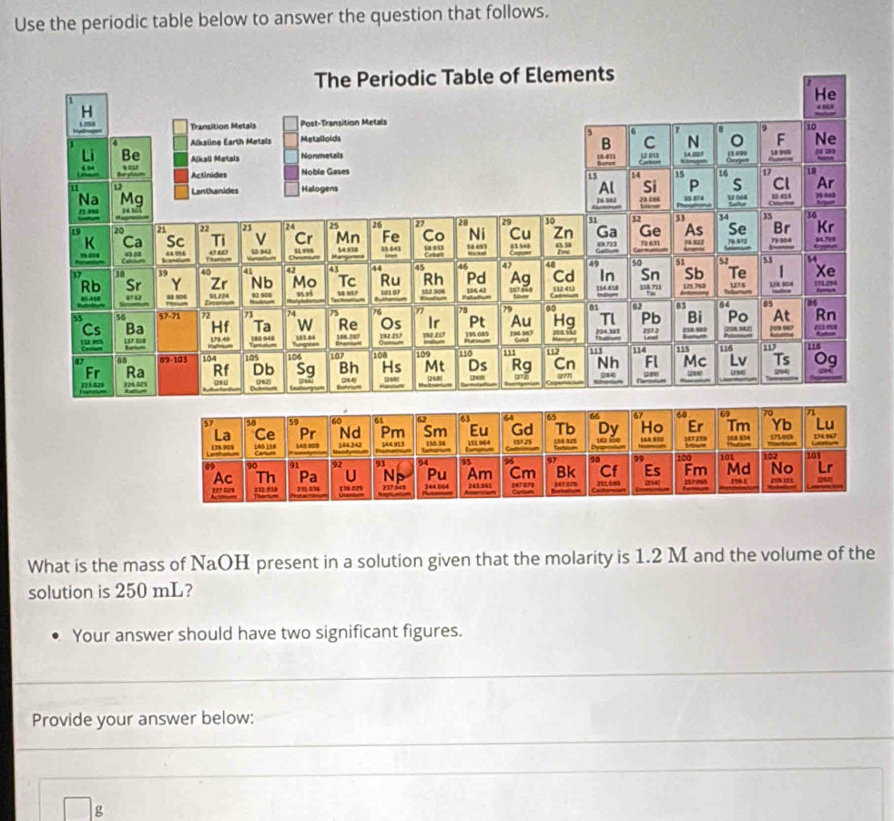 Use the periodic table below to answer the question that follows. 
What is the mass of NaOH present in a solution given that the molarity is 1.2 M and the volume of the 
solution is 250 mL? 
Your answer should have two significant figures. 
Provide your answer below:
g