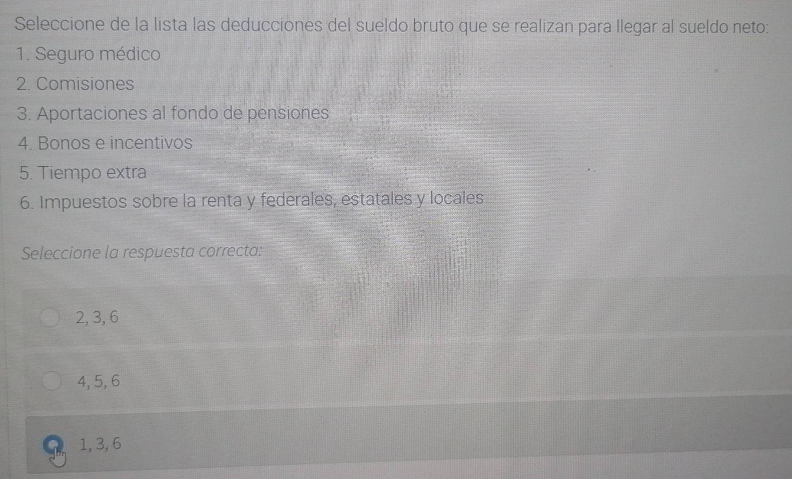 Seleccione de la lista las deducciones del sueldo bruto que se realizan para llegar al sueldo neto:
1. Seguro médico
2. Comisiones
3. Aportaciones al fondo de pensiones
4. Bonos e incentivos
5. Tiempo extra
6. Impuestos sobre la renta y federales, estatales y locales
Seleccione la respuesta correcta:
2, 3, 6
4, 5, 6
1, 3, 6