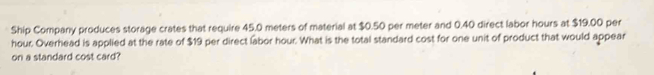 Ship Company produces storage crates that require 45.0 meters of material at $0.50 per meter and 0.40 direct labor hours at $19.00 per
hour. Overhead is applied at the rate of $19 per direct labor hour. What is the total standard cost for one unit of product that would appear 
on a standard cost card?