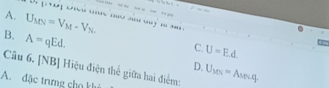 Chả
A. U_MN=V_M-V_N. 
NBị Biểu thức hào sắu duy là sai .
B. A=qEd. 
9
C. U=E.d. 
to
D. U_MN=A_MNq.q.q.q. 
Câu 6. [NB] Hiệu điện thế giữa hai điểm:
A. đặc trưng cho khi