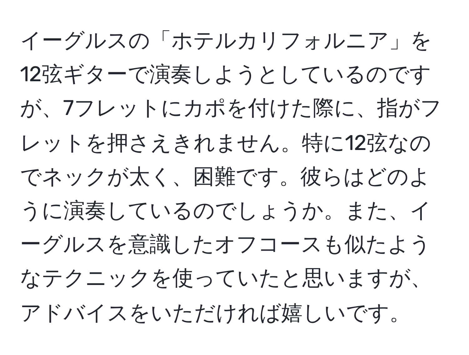 イーグルスの「ホテルカリフォルニア」を12弦ギターで演奏しようとしているのですが、7フレットにカポを付けた際に、指がフレットを押さえきれません。特に12弦なのでネックが太く、困難です。彼らはどのように演奏しているのでしょうか。また、イーグルスを意識したオフコースも似たようなテクニックを使っていたと思いますが、アドバイスをいただければ嬉しいです。