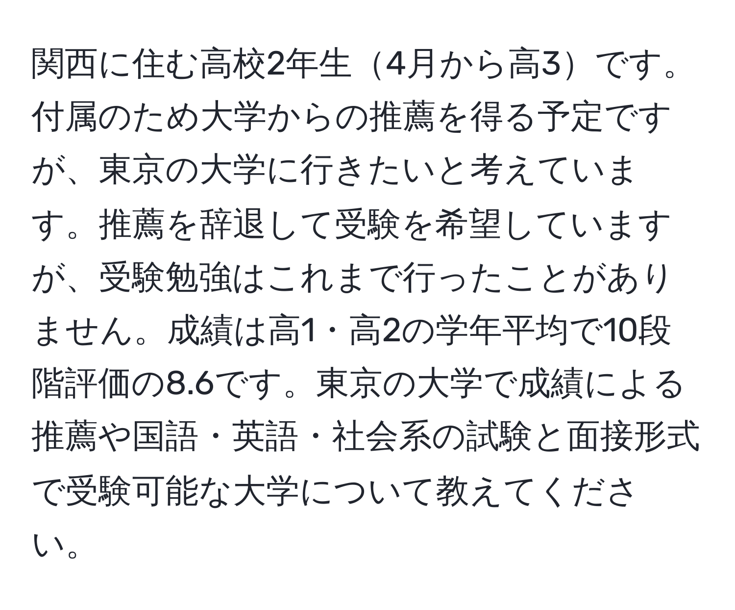 関西に住む高校2年生4月から高3です。付属のため大学からの推薦を得る予定ですが、東京の大学に行きたいと考えています。推薦を辞退して受験を希望していますが、受験勉強はこれまで行ったことがありません。成績は高1・高2の学年平均で10段階評価の8.6です。東京の大学で成績による推薦や国語・英語・社会系の試験と面接形式で受験可能な大学について教えてください。