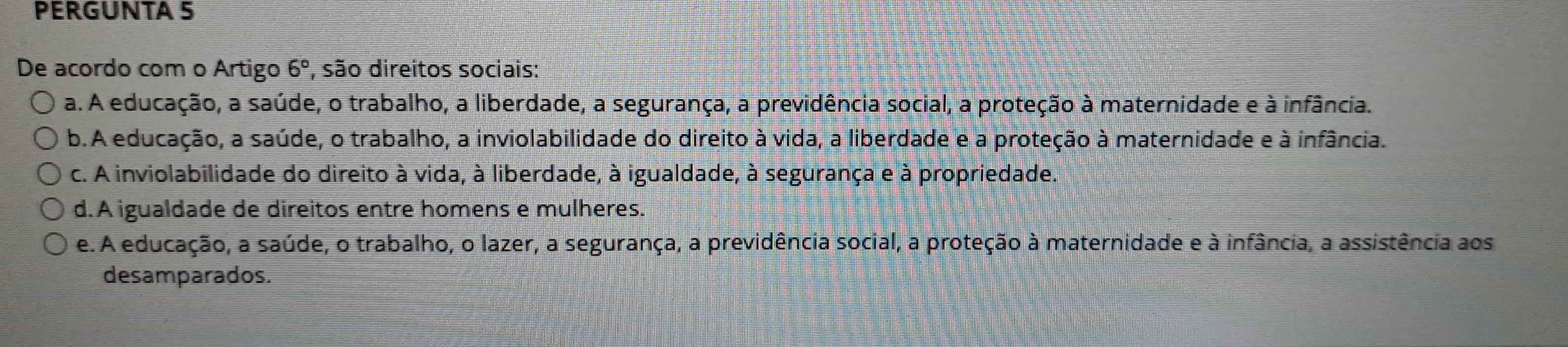 PERGUNTA 5
De acordo com o Artigo 6° , são direitos sociais:
a. A educação, a saúde, o trabalho, a liberdade, a segurança, a previdência social, a proteção à maternidade e à infância.
b. A educação, a saúde, o trabalho, a inviolabilidade do direito à vida, a liberdade e a proteção à maternidade e à infância.
c. A inviolabilidade do direito à vida, à liberdade, à igualdade, à segurança e à propriedade.
d.A igualdade de direitos entre homens e mulheres.
e. A educação, a saúde, o trabalho, o lazer, a segurança, a previdência social, a proteção à maternidade e à infância, a assistência aos
desamparados.