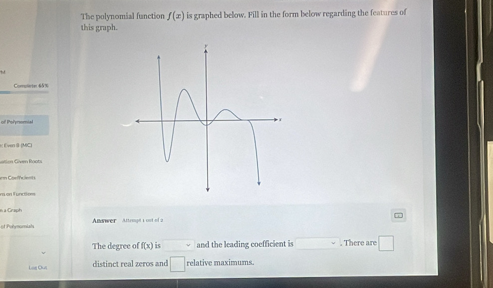 The polynomial function f(x) is graphed below. Fill in the form below regarding the features of 
this graph. 
M 
Complete: 65%
of Polynomial 
: Even B (MC) 
uation Given Roots 
rm Coeffcients 
ns on Functions 
n a Graph 
of Polynomials Answer Attempt 1 out of 2 
The degree of f(x) is and the leading coefficient is . There are 
Log Out distinct real zeros and □ relative maximums.