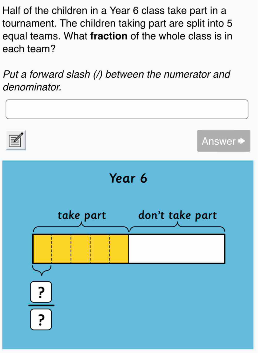 Half of the children in a Year 6 class take part in a 
tournament. The children taking part are split into 5
equal teams. What fraction of the whole class is in 
each team? 
Put a forward slash (/) between the numerator and 
denominator. 
Answer
Year 6
take part don’t take part
frac boxed ?boxed ?